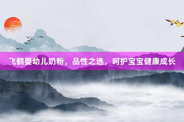 飞鹤婴幼儿奶粉，品性之选，呵护宝宝健康成长
